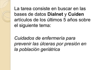 La tarea consiste en buscar en las
bases de datos Dialnet y Cuiden
artículos de los últimos 5 años sobre
el siguiente tema:
Cuidados de enfermería para
prevenir las úlceras por presión en
la población geriátrica
 