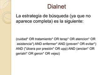 Dialnet
La estrategia de búsqueda (ya que no
aparece completa) es la siguiente:
(cuidad* OR tratamiento* OR terap* OR atencion* OR
asistencia*) AND enfermer* AND (preven* OR evitar*)
AND ("úlcera por presión" OR upp) AND (ancian* OR
geriatri* OR geron* OR vejez)
 