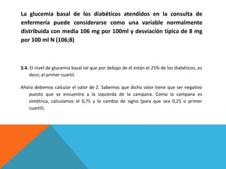 3.4. El nivel de glucemia basal tal que por debajo de él están el 25% de los diabéticos, es
decir, el primer cuartil.
Ahora debemos calcular el valor de Z. Sabemos que dicho valor tiene que ser negativo
puesto que se encuentra a la izquierda de la campana. Como la campana es
simétrica, calculamos el 0,75 y lo cambio de signo (para que sea 0,25 o primer
cuartil).
La glucemia basal de los diabéticos atendidos en la consulta de
enfermería puede considerarse como una variable normalmente
distribuida con media 106 mg por 100ml y desviación típica de 8 mg
por 100 ml N (106;8)
 