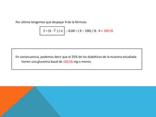 Por último tengemos que despejar X de la fórmula:
Z = (X - ) / σ ; -0,68 = ( X – 106) / 8; X = 100,56
En consecuencia, podemos decir que el 25% de los diabéticos de la muestra estudiada
tienen una glucemia basal de 100,56 mg o menos.
 
