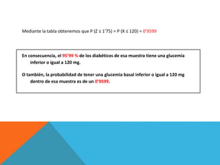Mediante la tabla obtenemos que P (Z ≤ 1’75) = P (X ≤ 120) = 0’9599
En consecuencia, el 95’99 % de los diabéticos de esa muestra tiene una glucemia
inferior o igual a 120 mg.
O también, la probabilidad de tener una glucemia basal inferior o igual a 120 mg
dentro de esa muestra es de un 0’9599.
 