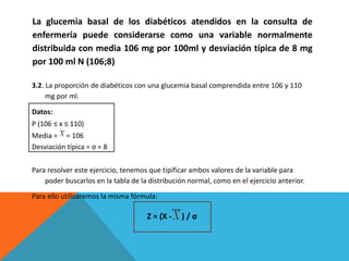 3.2. La proporción de diabéticos con una glucemia basal comprendida entre 106 y 110
mg por ml.
Datos:
P (106 ≤ x ≤ 110)
Media = = 106
Desviación típica = σ = 8
Para resolver este ejercicio, tenemos que tipificar ambos valores de la variable para
poder buscarlos en la tabla de la distribución normal, como en el ejercicio anterior.
Para ello utilizaremos la misma fórmula:
Z = (X - ) / σ
La glucemia basal de los diabéticos atendidos en la consulta de
enfermería puede considerarse como una variable normalmente
distribuida con media 106 mg por 100ml y desviación típica de 8 mg
por 100 ml N (106;8)
 