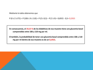 Mediante la tabla obtenemos que
P (0 ≤ Z ≤ 0’5) = P (106 ≤ X ≤ 110) = P (Z ≤ 0,5) – P( Z ≤ 0) = 0,6915 - 0,5= 0,1915
En consecuencia, el 19,15 % de los diabéticos de esa muestra tiene una glucemia basal
comprendida entre 106 y 110 mg por ml.
O también, la probabilidad de tener una glucemia basal comprendida entre 106 y 110
mg por ml dentro de esa muestra es de un 0,1915.
 