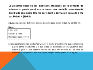 3.3. La proporción de diabéticos con una glucemia basal mayor de 120 mg por 100 ml.
Datos:
P (X > 120)
Media = = 106
Desviación típica = σ = 8
En este caso tendríamos que tipificar y hacer el mismo procedimiento que en el ejercicio
1, pero como ya sabemos la P que indica los diabéticos con una glucemia basal
inferior o igual a 120 y sabemos que el área total bajo la curva es 1 es resto de
individuos corresponderá a los que tienen una glucemia superior a 120 mg/ml:
La glucemia basal de los diabéticos atendidos en la consulta de
enfermería puede considerarse como una variable normalmente
distribuida con media 106 mg por 100ml y desviación típica de 8 mg
por 100 ml N (106;8)
 