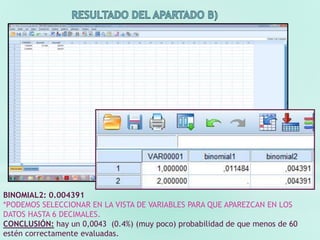 BINOMIAL2: 0.004391
*PODEMOS SELECCIONAR EN LA VISTA DE VARIABLES PARA QUE APAREZCAN EN LOS
DATOS HASTA 6 DECIMALES.
CONCLUSIÓN: hay un 0,0043 (0.4%) (muy poco) probabilidad de que menos de 60
estén correctamente evaluadas.
 
