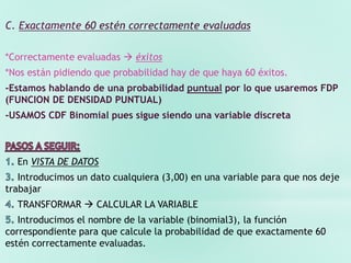 C. Exactamente 60 estén correctamente evaluadas
*Correctamente evaluadas  éxitos
*Nos están pidiendo que probabilidad hay de que haya 60 éxitos.
-Estamos hablando de una probabilidad puntual por lo que usaremos FDP
(FUNCION DE DENSIDAD PUNTUAL)
-USAMOS CDF Binomial pues sigue siendo una variable discreta
En VISTA DE DATOS
Introducimos un dato cualquiera (3,00) en una variable para que nos deje
trabajar
TRANSFORMAR  CALCULAR LA VARIABLE
Introducimos el nombre de la variable (binomial3), la función
correspondiente para que calcule la probabilidad de que exactamente 60
estén correctamente evaluadas.
 