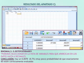 BINOMIAL3: 0.00709305866801
*PODEMOS SELECCIONAR EN LA VISTA DE VARIABLES PARA QUE APAREZCAN EN LOS
DATOS HASTA 6 DECIMALES.
CONCLUSIÓN: hay un 0,0070 (0.7%) (muy poco) probabilidad de que exactamente
60 estén correctamente evaluadas
 