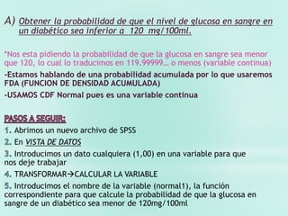 A) Obtener la probabilidad de que el nivel de glucosa en sangre en
un diabético sea inferior a 120 mg/100ml.
*Nos esta pidiendo la probabilidad de que la glucosa en sangre sea menor
que 120, lo cual lo traducimos en 119.99999… o menos (variable continua)
-Estamos hablando de una probabilidad acumulada por lo que usaremos
FDA (FUNCION DE DENSIDAD ACUMULADA)
-USAMOS CDF Normal pues es una variable continua
Abrimos un nuevo archivo de SPSS
En VISTA DE DATOS
Introducimos un dato cualquiera (1,00) en una variable para que
nos deje trabajar
TRANSFORMARCALCULAR LA VARIABLE
Introducimos el nombre de la variable (normal1), la función
correspondiente para que calcule la probabilidad de que la glucosa en
sangre de un diabético sea menor de 120mg/100ml
 