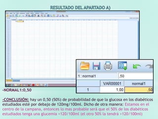 -NORMAL1:0,50
-CONCLUSIÓN: hay un 0,50 (50%) de probabilidad de que la glucosa en los diabéticos
estudiados esté por debajo de 120mg/100ml. Dicho de otra manera: Estamos en el
centro de la campana, entonces lo mas probable será que el 50% de los diabéticos
estudiados tenga una glucemia <120/100ml (el otro 50% la tendrá >120/100ml)
 
