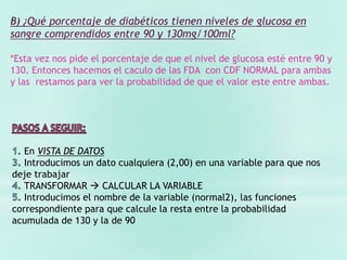 B) ¿Qué porcentaje de diabéticos tienen niveles de glucosa en
sangre comprendidos entre 90 y 130mg/100ml?
*Esta vez nos pide el porcentaje de que el nivel de glucosa esté entre 90 y
130. Entonces hacemos el caculo de las FDA con CDF NORMAL para ambas
y las restamos para ver la probabilidad de que el valor este entre ambas.
En VISTA DE DATOS
Introducimos un dato cualquiera (2,00) en una variable para que nos
deje trabajar
TRANSFORMAR  CALCULAR LA VARIABLE
Introducimos el nombre de la variable (normal2), las funciones
correspondiente para que calcule la resta entre la probabilidad
acumulada de 130 y la de 90
 