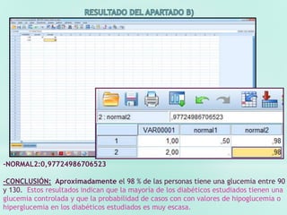 -NORMAL2:0,97724986706523
-CONCLUSIÓN: Aproximadamente el 98 % de las personas tiene una glucemia entre 90
y 130. Estos resultados indican que la mayoría de los diabéticos estudiados tienen una
glucemia controlada y que la probabilidad de casos con con valores de hipoglucemia o
hiperglucemia en los diabéticos estudiados es muy escasa.
 