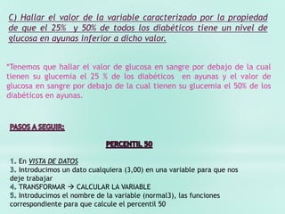C) Hallar el valor de la variable caracterizado por la propiedad
de que el 25% y 50% de todos los diabéticos tiene un nivel de
glucosa en ayunas inferior a dicho valor.
*Tenemos que hallar el valor de glucosa en sangre por debajo de la cual
tienen su glucemia el 25 % de los diabéticos en ayunas y el valor de
glucosa en sangre por debajo de la cual tienen su glucemia el 50% de los
diabéticos en ayunas.
En VISTA DE DATOS
Introducimos un dato cualquiera (3,00) en una variable para que nos
deje trabajar
TRANSFORMAR  CALCULAR LA VARIABLE
Introducimos el nombre de la variable (normal3), las funciones
correspondiente para que calcule el percentil 50
 