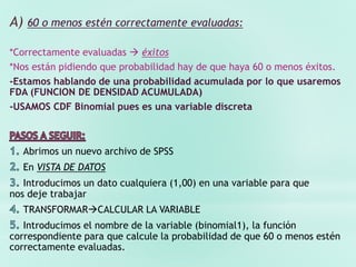 A) 60 o menos estén correctamente evaluadas:
*Correctamente evaluadas  éxitos
*Nos están pidiendo que probabilidad hay de que haya 60 o menos éxitos.
-Estamos hablando de una probabilidad acumulada por lo que usaremos
FDA (FUNCION DE DENSIDAD ACUMULADA)
-USAMOS CDF Binomial pues es una variable discreta
Abrimos un nuevo archivo de SPSS
En VISTA DE DATOS
Introducimos un dato cualquiera (1,00) en una variable para que
nos deje trabajar
TRANSFORMARCALCULAR LA VARIABLE
Introducimos el nombre de la variable (binomial1), la función
correspondiente para que calcule la probabilidad de que 60 o menos estén
correctamente evaluadas.
 