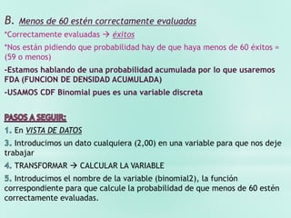 B. Menos de 60 estén correctamente evaluadas
*Correctamente evaluadas  éxitos
*Nos están pidiendo que probabilidad hay de que haya menos de 60 éxitos =
(59 o menos)
-Estamos hablando de una probabilidad acumulada por lo que usaremos
FDA (FUNCION DE DENSIDAD ACUMULADA)
-USAMOS CDF Binomial pues es una variable discreta
En VISTA DE DATOS
Introducimos un dato cualquiera (2,00) en una variable para que nos deje
trabajar
TRANSFORMAR  CALCULAR LA VARIABLE
Introducimos el nombre de la variable (binomial2), la función
correspondiente para que calcule la probabilidad de que menos de 60 estén
correctamente evaluadas.
 