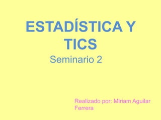 ESTADÍSTICA Y
    TICS
  Seminario 2



       Realizado por: Miriam Aguilar
       Ferrera
 