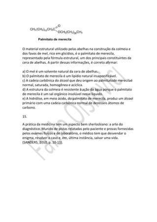 O material estrutural utilizado pelas abelhas na construção da colmeia e
dos favos de mel, rico em glicídios, é o palmitato de merecila,
representado pela fórmula estrutural, um dos principais constituintes da
cera de abelhas. A partir dessas informações, é correto afirmar:
a) O mel é um solvente natural da cera de abelhas.
b) O palmitato de merecila é um lipídio natural insaponificável.
c) A cadeia carbônica do álcool que deu origem ao palmitatode merecilaé
normal, saturada, homogênea e acíclica.
d) A estrutura da colmeia é resistente à ação da água porque o palmitato
de merecila é um sal orgânico insolúvel nesse líquido.
e) A hidrólise, em meio ácido, do palmitato de merecila, produz um álcool
primário com uma cadeia carbônica normal de dezesseis átomos de
carbono.
15.
A prática da medicina tem um aspecto bem sherlockiano: a arte do
diagnóstico. Munido de pistas relatadas pelo paciente e provas fornecidas
pelos exames físicos e de laboratório, o médico tem que desvendar o
enigma, resolver o caso e, em, última instância, salvar uma vida.
(SANDERS, 2010, p. 10-11).

 