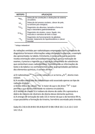 As radiações emitidas por radioisótopos empregados com o propósito de
diagnóstico fornecem informações sobre disfunções e doenças, a exemplo
das apresentadas na tabela. Entretanto, é necessário que o paciente
receba orientação sobre procedimentos porque, para a realização de
exames, é preciso a ingestão ou a aplicação intravenosa de substâncias
que contenham esses radionuclídeos. Considerando as informações do
texto e da tabela e os conhecimentos sobre as propriedades periódicas
dos elementos químicos, é correto afirmar:
REVISÃO - QUÍMICA
a) O radioisótopo 99mTc43 emite radiação γ e se torna 99Tc43, átomo mais
estável.
b) A escolha adequada do radioisótopo está associada apenas ao tipo de
radiação emitida.
c) O raio iônico do cátion 24Na+ é maior do que o do ânion 32P3–, o que
permite a sua maior mobilidade no sistema circulatório.
d) O átomo de cromo 51 é isóbaro do átomo de sódio 24 e apresenta o
dobro do número de nêutrons do átomo desse elemento químico.
e) A energia de ionização do iodo 131 é menor do que a do tecnécio 99 m,
o que possibilita a formação da tiroxina, hormônio secretado pela tireoide.
Gaba 01.C 02.A 03.B 04.E 05.B 06.B 07.D 08.E 09.B 10.C 11.A 12.C 13.D
14.C 15.A

 