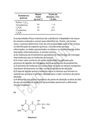 As propriedades físicas intensivas das substâncias independem da massa
da amostra analisada e servem para identificá-las. Porém, em muitos
casos, é preciso determinar mais de uma propriedade para se ter certeza
na identificação de espécies químicas. Considerando-se essas
informações, os dados apresentados na tabela e os conhecimentos sobre
interações intermoleculares, é correto concluir.
a) As moléculas da trimetilamina apresentam o mesmo tipo de interação
intermolecular que as moléculas do butano.
b) O maior valor numérico do ponto de ebulição é justificado pela
presença de ligações de hidrogênio entre as moléculas da propilamina.
c) O tamanho da molécula e a massa molar de cada um desses compostos
interferem diretamente no valor numérico do ponto de ebulição.
d) O tipo de ligação química existente entre os átomos que formam as
substâncias químicas é um fator decisivo para o valor numérico do ponto
ebulição.
e) A diferença nos valores numéricos do ponto de ebulição se deve ao fato
de que as substâncias orgânicas apresentadas pertencem a diferentes
classes funcionais.
04.

 