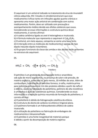 O saquinavir é um antiviral indicado no tratamento do vírus da imunodefi
ciência adquirida, HIV. Estudos in vitrodemonstraram que esse
medicamento é eficaz tanto em infecções agudas quanto crônicas e
apresenta uma maior ação antiviral em combinação com outros
medicamentos. Porém, deve ser utilizado com precaução e
acompanhamento médico devido aos efeitos colaterais que causa.
Considerando-se essas informações e a estrutura química desse
medicamento, é correto afirmar:
a) A cadeia carbônica ligada ao anel é heterogênea e insaturada.
b) A fórmula molecular que representa o saquinavir é C9H13O2N5.
c) O antiviral, em meio aquoso, comporta-se como uma base forte.
d) A interação entre as moléculas do medicamento é apenas do tipo
dipolo induzido-dipolo instantâneo.
e) Os grupos funcionais da classe das amidas e dos álcoois estão presentes
na estrutura do saquinavir.
05.

O petróleo é um produto da decomposição lenta e anaeróbica
sob ação de micro-organismos, na presença de calor e de pressão, de
matéria orgânica, soterrada há, pelo menos, 10 milhões de anos. Além de
combustíveis, a destilação do petróleo fornece, à nafta, matéria-prima
para indústria petroquímica. Um dos produtos obtidos a partir da nafta é
o etileno, usado na fabricação do polietileno, polímero de alta resistência
à umidade e à ação de substâncias químicas. Considerando-se essas
informações e a equação química resumida de formação do polietileno, é
correto afirmar:
a) O polietileno é obtido da hidrogenação catalítica do etileno.
b) A estrutura do átomo de carbono no etileno é trigonal plana.
c) O polímero formado é um hidrocarboneto alifático de cadeia
insaturada.
d) A utilização do polietileno na fabricação de embalagens de
medicamentos é desaconselhada.
e) O petróleo é uma fonte inesgotável de materiais porque
é obtido a partir da decomposição de matéria orgânica
06.

 