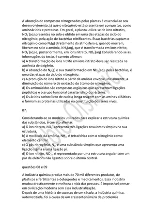 A absorção de compostos nitrogenados pelas plantas é essencial ao seu
desenvolvimento, já que o nitrogênio está presente em compostos, como
aminoácidos e proteínas. Em geral, a planta utiliza-se de íons nitratos,
NO3-(aq) presentes no solo e obtido em uma das etapas do ciclo do
nitrogênio, pela ação de bactérias nitrificantes. Essas bactérias captam o
nitrogênio como N2(g) diretamente da atmosfera e, quando morrem,
liberam no solo a amônia, NH3(aq), que é transformada em íons nitrito,
NO2-(aq) e, posteriormente, em íons nitrato, NO3-(aq) Considerando-se as
informações do texto, é correto afirmar:
a) A transformação de íons nitrito em íons nitrato deve ser realizada na
ausência de oxigênio.
b) A absorção do N2(g) e sua transformação em NH3(aq), pelas bactérias, é
uma das etapas do ciclo do nitrogênio.
c) A produção de íons nitrito a partir da amônia envolve, inicialmente, a
diminuição do número de oxidação do átomo de nitrogênio.
d) Os aminoácidos são compostos orgânicos que apresentam ligações
peptídicas e o grupo funcional característico dos ésteres.
e) Os ácidos carboxílicos de cadeia longa reagem com as aminas alifáticas
e formam as proteínas utilizadas na constituição dos seres vivos.
07.
Considerando-se os modelos utilizados para explicar a estrutura química
das substâncias, é correto afirmar:
a) O íon nitrato, NO3- apresenta três ligações covalentes simples na sua
estrutura.
b) A molécula da amônia, NH3, é tetraédrica com o nitrogênio como
elemento central.
c) O gás nitrogênio, N2, é uma substância simples que apresenta uma
ligação sigma e uma ligação pi.
d) O íon nitrito, NO2-, é representado por uma estrutura angular com um
par de elétrons não ligantes sobre o átomo central.
questões 08 e 09
A indústria química produz mais de 70 mil diferentes produtos, de
plásticos e fertilizantes a detergentes e medicamentos. Essa indústria
mudou drasticamente e melhora a vida das pessoas. É impossível pensar
em civilização moderna sem essa industrialização.
Depois de uma história de sucesso de um século, a indústria química,
automatizada, foi a causa de um crescentenúmero de problemas

 