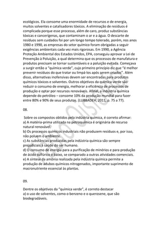 ecológicos. Ela consome uma enormidade de recursos e de energia,
muitos solventes e catalisadores tóxicos. A eliminação de resíduos é
complicada porque esse processo, além de caro, produz substâncias
tóxicas e cancerígenas, que contaminam o ar e a água. O descarte de
resíduos sem cuidados foi por um longo tempo tolerado, porém, nos anos
1980 e 1990, as empresas do setor químico foram obrigadas a seguir
exigências ambientais cada vez mais rigorosas. Em 1990, a Agência
Proteção Ambiental dos Estados Unidos, EPA, conseguiu aprovar a Lei de
Prevenção à Poluição, a qual determina que os processos de manufatura e
produtos precisam se tornar sustentáveis e a poluição evitada. Começava
a surgir então a “química verde”, cujo primeiro princípio diz que “é melhor
prevenir resíduos do que tratar ou limpá-los após serem criados”. Além
disso, alternativas inofensivas devem ser encontradas para produtos
químicos tóxicos e solventes. Outros objetivos da química verde são
reduzir o consumo de energia, melhorar a eficiência de processos de
produção e optar por recursos renováveis. Afinal, a indústria química
depende do petróleo – consome 10% da produção mundial para fazer
entre 80% e 90% de seus produtos. (LUBBADEH, 2011, p. 75 a 77).
08.
Sobre os compostos obtidos pela indústria química, é correto afirmar:
a) A matéria-prima utilizada na petroquímica é originária de recurso
natural renovável.
b) Os processos químicos industriais não produzem resíduos e, por isso,
não poluem o ambiente.
c) As substâncias produzidas pela indústria química são sempre
prejudiciais à saúde do ser humano.
d) O consumo de energia para a purificação de minérios e para produção
de ácido sulfúrico é baixo, se comparado a outras atividades comerciais.
e) A síntese da amônia realizada pela indústria química permite a
produção de adubos químicos nitrogenados, importante suprimento de
macronutriente essencial às plantas.
09.
Dentre os objetivos da “química verde”, é correto destacar
a) o uso de solventes, como o benzeno e o querosene, que são
biodegradáveis.

 