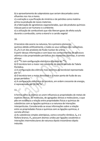 b) o aproveitamento de subprodutos que seriam descartados como
efluentes nos rios e mares.
c) a extração e a purificação de minérios e de petróleo como matériaprima na produção de novos materiais.
d) a fabricação de agrotóxicos organoclorados, que são produtos químicos
inócuos para o ser humano e o ambiente.
e) a utilização de combustíveis que não liberam gases de efeito estufa
durante a combustão, como o etanol e o carvão vegetal
10.
O tecnécio não ocorre na natureza, foi o primeiro elemento
químico obtido artificialmente, e todos os seus isótopos são radioativos.
O 99Tc é um dos produtos da fissão nuclear do urânio.
A partir dessas informações e com base nos conhecimentos de estrutura
atômica e das propriedades periódicas dos elementos químicos, é correto
afirmar:
a) O 99Tc tem configuração eletrônica diferente do 98Tc.
b) O tecnécio tem o maior raio covalente do quinto período da Tabela
Periódica.
c) A configuração dos elétrons mais externos do tecnécioé representada
por 5s2.
d) O tecnécio tem a maior densidade e o maior ponto de fusão de seu
grupo periódico.
e) A configuração eletrônica do tecnécio, em ordem crescente de energia,
é representada por [Kr]4d55s2.
11.
A forma como os átomos se unem influencia as propriedades de metais de
espécies iônicas, de moléculas, de agregados iônicos e moleculares, o que
põe em evidência a relação entre propriedades físicas e químicas de
substâncias com as ligações químicas e a natureza de interações
interpartículas. Considerando-se essas informações sobre a relação
entre as propriedades físicas e químicas com as ligações químicas, é
correto afirmar:
a) As substâncias simples alotrópicas, como o enxofre rômbico, S8, e o
fósforo branco, P4, possuem átomos unidos por ligações covalentes e
interações intermoleculares de natureza dipolo instantâneo-dipolo
induzido.

 