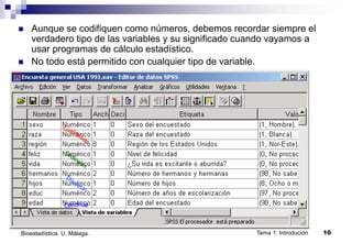 Tema 1: Introdución 10
Bioestadística. U. Málaga.
 Aunque se codifiquen como números, debemos recordar siempre el
verdadero tipo de las variables y su significado cuando vayamos a
usar programas de cálculo estadístico.
 No todo está permitido con cualquier tipo de variable.
 
