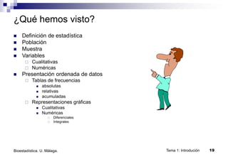 Tema 1: Introdución 19
Bioestadística. U. Málaga.
¿Qué hemos visto?
 Definición de estadística
 Población
 Muestra
 Variables
 Cualitativas
 Numéricas
 Presentación ordenada de datos
 Tablas de frecuencias
 absolutas
 relativas
 acumuladas
 Representaciones gráficas
 Cualitativas
 Numéricas
 Diferenciales
 Integrales
 