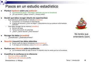 Tema 1: Introdución 4
Bioestadística. U. Málaga.
Pasos en un estudio estadístico
 Plantear hipótesis sobre una población
 Los fumadores tienen “más bajas” laborales que los no fumadores
 ¿En qué sentido? ¿Mayor número? ¿Tiempo medio?
 Decidir qué datos recoger (diseño de experimentos)
 Qué individuos pertenecerán al estudio (muestras)
 Fumadores y no fumadores en edad laboral.
 Criterios de exclusión ¿Cómo se eligen? ¿Descartamos los que padecen enfermedades
crónicas?
 Qué datos recoger de los mismos (variables)
 Número de bajas
 Tiempo de duración de cada baja
 ¿Sexo? ¿Sector laboral? ¿Otros factores?
 Recoger los datos (muestreo)
 ¿Estratificado? ¿Sistemáticamente?
 Describir (resumir) los datos obtenidos
 tiempo medio de baja en fumadores y no (estadísticos)
 % de bajas por fumadores y sexo (frecuencias), gráficos,...
 Realizar una inferencia sobre la población
 Los fumadores están de baja al menos 10 días/año más de media que los no fumadores.
 Cuantificar la confianza en la inferencia
 Nivel de confianza del 95%
 Significación del contraste: p=2%
No tenéis que
entenderlo (aún)
 