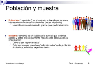 Tema 1: Introdución 6
Bioestadística. U. Málaga.
Población y muestra
 Población (‘population’) es el conjunto sobre el que estamos
interesados en obtener conclusiones (hacer inferencia).
 Normalmente es demasiado grande para poder abarcarlo.
 Muestra (‘sample’) es un subconjunto suyo al que tenemos
acceso y sobre el que realmente hacemos las observaciones
(mediciones)
 Debería ser “representativo”
 Esta formado por miembros “seleccionados” de la población
(individuos, unidades experimentales).
 