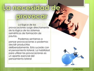 La lógica de las provocaciones surge directamente de la lógica de los sistemas asimétricos de formación de pautas. Podemos sentarnos a pensar provocaciones o podemos decidir producirlas deliberadamente. Esto sucede con el pensamiento lateral. La habilidad para utilizar las provocaciones es un aparte esencial del pensamiento lateral    JOBERSI 