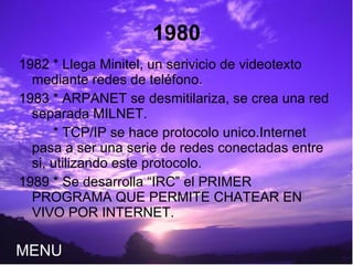 1980 1982 * Llega Minitel, un serivicio de videotexto mediante redes de teléfono. 1983 * ARPANET se desmitilariza, se crea una red separada MILNET. * TCP/IP se hace protocolo unico.Internet pasa a ser una serie de redes conectadas entre si, utilizando este protocolo. 1989 * Se desarrolla “IRC” el PRIMER PROGRAMA QUE PERMITE CHATEAR EN VIVO POR INTERNET.  MENU 