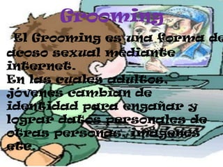 Grooming
El Grooming es una forma de
acoso sexual mediante
internet.
En las cuales adultos,
jóvenes cambian de
identidad para engañar y
lograr datos personales de
otras personas, imágenes
etc.
 