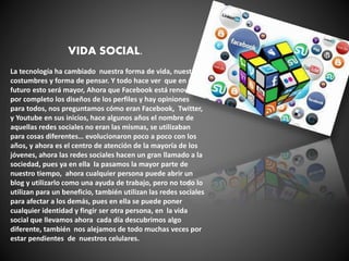 VIDA SOCIAL.
La tecnología ha cambiado nuestra forma de vida, nuestras
costumbres y forma de pensar. Y todo hace ver que en un
futuro esto será mayor, Ahora que Facebook está renovando
por completo los diseños de los perfiles y hay opiniones
para todos, nos preguntamos cómo eran Facebook, Twitter,
y Youtube en sus inicios, hace algunos años el nombre de
aquellas redes sociales no eran las mismas, se utilizaban
para cosas diferentes… evolucionaron poco a poco con los
años, y ahora es el centro de atención de la mayoría de los
jóvenes, ahora las redes sociales hacen un gran llamado a la
sociedad, pues ya en ella la pasamos la mayor parte de
nuestro tiempo, ahora cualquier persona puede abrir un
blog y utilizarlo como una ayuda de trabajo, pero no todo lo
utilizan para un beneficio, también utilizan las redes sociales
para afectar a los demás, pues en ella se puede poner
cualquier identidad y fingir ser otra persona, en la vida
social que llevamos ahora cada día descubrimos algo
diferente, también nos alejamos de todo muchas veces por
estar pendientes de nuestros celulares.
 