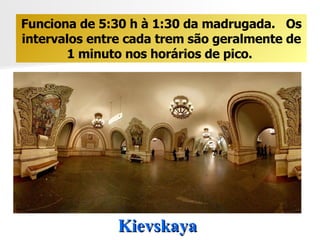 Kievskaya  Funciona de 5:30 h à 1:30 da madrugada.  Os intervalos entre cada trem são geralmente de 1 minuto nos horários de pico.  