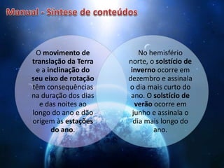 O movimento de
translação da Terra
e a inclinação do
seu eixo de rotação
têm consequências
na duração dos dias
e das noites ao
longo do ano e dão
origem às estações
do ano.
No hemisfério
norte, o solstício de
inverno ocorre em
dezembro e assinala
o dia mais curto do
ano. O solstício de
verão ocorre em
junho e assinala o
dia mais longo do
ano.
 