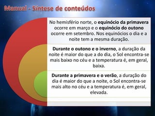 No hemisfério norte, o equinócio da primavera
ocorre em março e o equinócio do outono
ocorre em setembro. Nos equinócios o dia e a
noite tem a mesma duração.
Durante o outono e o inverno, a duração da
noite é maior do que a do dia, o Sol encontra-se
mais baixo no céu e a temperatura é, em geral,
baixa.
Durante a primavera e o verão, a duração do
dia é maior do que a noite, o Sol encontra-se
mais alto no céu e a temperatura é, em geral,
elevada.
 
