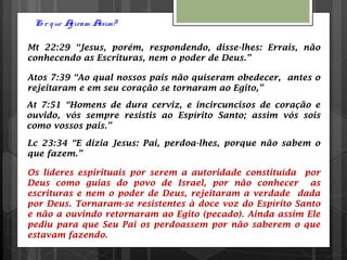 Po r que Agiram Assim?
Mt 22:29 “Jesus, porém, respondendo, disse-lhes: Errais, não
conhecendo as Escrituras, nem o poder de Deus.”
Atos 7:39 “Ao qual nossos pais não quiseram obedecer, antes o
rejeitaram e em seu coração se tornaram ao Egito,”
At 7:51 “Homens de dura cerviz, e incircuncisos de coração e
ouvido, vós sempre resistis ao Espírito Santo; assim vós sois
como vossos pais.”
Lc 23:34 “E dizia Jesus: Pai, perdoa-lhes, porque não sabem o
que fazem.”
Os líderes espirituais por serem a autoridade constituída por
Deus como guias do povo de Israel, por não conhecer as
escrituras e nem o poder de Deus, rejeitaram a verdade dada
por Deus. Tornaram-se resistentes à doce voz do Espírito Santo
e não a ouvindo retornaram ao Egito (pecado). Ainda assim Ele
pediu para que Seu Pai os perdoassem por não saberem o que
estavam fazendo.
 