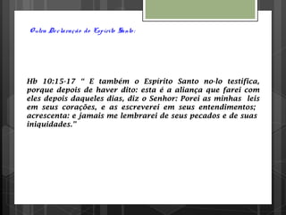 Outra Declaração do Espírito Santo :
Hb 10:15-17 “ E também o Espírito Santo no-lo testifica,
porque depois de haver dito: esta é a aliança que farei com
eles depois daqueles dias, diz o Senhor: Porei as minhas leis
em seus corações, e as escreverei em seus entendimentos;
acrescenta: e jamais me lembrarei de seus pecados e de suas
iniquidades.”
 