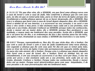 Quem Disse e Quando Fo i Dito Isto ?
Jr 31:31-35 “Eis que dias vêm, diz o SENHOR, em que farei uma aliança nova com
a casa de Israel e com a casa de Judá. Não conforme a aliança que fiz com seus
pais, no dia em que os tomei pela mão, para os tirar da terra do Egito; porque eles
invalidaram a minha aliança apesar de eu os haver desposado, diz o SENHOR. Mas
esta é a aliança que farei com a casa de Israel depois daqueles dias, diz o SENHOR:
Porei a minha lei no seu interior, e a escreverei no seu coração; e eu serei o seu
Deus e eles serão o meu povo. E não ensinará mais cada um a seu próximo, nem
cada um a seu irmão, dizendo: Conhecei ao SENHOR; porque todos me conhecerão,
desde o menor até ao maior deles, diz o SENHOR; porque lhes perdoarei a sua
maldade, e nunca mais me lembrarei dos seus pecados. Assim diz o SENHOR, que
dá o sol para luz do dia, e as ordenanças da lua e das estrelas para luz da noite,
que agita o mar, bramando as suas ondas; o SENHOR dos Exércitos é o seu nome.”’
Hb 8:812 “Porque, repreendendo-os, lhes diz: Eis que virão dias, diz o Senhor, Em
que com a casa de Israel e com a casa de Judá estabelecerei uma nova aliança,
não segundo a aliança que fiz com seus pais No dia em que os tomei pela mão,
para os tirar da terra do Egito; Como não permaneceram naquela minha aliança,
Eu para eles não atentei, diz o Senhor. Porque esta é a aliança que depois daqueles
dias Farei com a casa de Israel, diz o Senhor; Porei as minhas leis no seu
entendimento, E em seu coração as escreverei; E eu lhes serei por Deus, E eles me
serão por povo; e não ensinará cada um a seu próximo, nem cada um ao seu
irmão, dizendo: Conhece o Senhor; Porque todos me conhecerão, Desde o menor
deles até ao maior. Porque serei misericordioso para com suas iniquidades, E de
seus pecados e de suas prevaricações não me lembrarei mais.
 