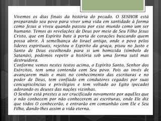 Vivemos os dias finais da história do pecado. O SENHOR está
preparando seu povo para viver uma vida em santidade à forma
como Jesus a viveu quando passou por esse mundo como um ser
humano. Temos as revelações de Deus por meio de Seu Filho Jesus
Cristo, que em Espírito bate à porta de corações buscando quem
possa abrir. À semelhança do Israel antigo, onde o povo pelos
lideres espirituais, rejeitou o Espirito da graça, pisou no Justo e
Santo de Deus escolhendo para si um homicida (símbolo de
Satanás), podemos repetir a história sob uma forma sutil mas
destruidora.
Conforme vemos nestes textos acima, o Espírito Santo, Senhor dos
Exércitos, tem uma contenda com Seu povo. Pois ao invés de
avançarem mais e mais no conhecimento das escrituras e no
poder de Deus, tem confiado em condutores cegados por suas
concupiscências e privilégios e tem voltado ao Egito (pecado)
adorando os deuses das nações vizinhas.
O Senhor está prestes a ser crucificado novamente por aquEles que
o não conhecem por não conhecerem as escrituras, onde Ele diz
que todos O conhecerão, e entrarão em comunhão com Ele e Seu
Filho, dando-lhes assim a vida eterna.
 