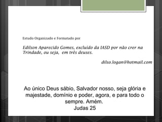 Estudo Organizado e Formatado por
Edilson Aparecido Gomes, excluído da IASD por não crer na
Trindade, ou seja, em três deuses.
dilso.logan@hotmail.com
Ao único Deus sábio, Salvador nosso, seja glória e
majestade, domínio e poder, agora, e para todo o
sempre. Amém.
Judas 25
 
