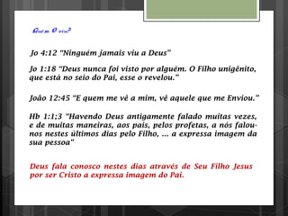 Quem O viu?
Jo 4:12 “Ninguém jamais viu a Deus”
Jo 1:18 “Deus nunca foi visto por alguém. O Filho unigênito,
que está no seio do Pai, esse o revelou.”
João 12:45 “E quem me vê a mim, vê aquele que me Enviou.”
Hb 1:1;3 “Havendo Deus antigamente falado muitas vezes,
e de muitas maneiras, aos pais, pelos profetas, a nós falou-
nos nestes últimos dias pelo Filho, ... a expressa imagem da
sua pessoa”
Deus fala conosco nestes dias através de Seu Filho Jesus
por ser Cristo a expressa imagem do Pai.
 
