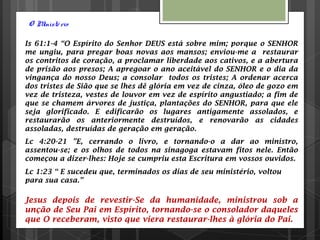 O Ministério
Is 61:1-4 “O Espírito do Senhor DEUS está sobre mim; porque o SENHOR
me ungiu, para pregar boas novas aos mansos; enviou-me a restaurar
os contritos de coração, a proclamar liberdade aos cativos, e a abertura
de prisão aos presos; A apregoar o ano aceitável do SENHOR e o dia da
vingança do nosso Deus; a consolar todos os tristes; A ordenar acerca
dos tristes de Sião que se lhes dê glória em vez de cinza, óleo de gozo em
vez de tristeza, vestes de louvor em vez de espírito angustiado; a fim de
que se chamem árvores de justiça, plantações do SENHOR, para que ele
seja glorificado. E edificarão os lugares antigamente assolados, e
restaurarão os anteriormente destruídos, e renovarão as cidades
assoladas, destruídas de geração em geração.
Lc 4:20-21 ”E, cerrando o livro, e tornando-o a dar ao ministro,
assentou-se; e os olhos de todos na sinagoga estavam fitos nele. Então
começou a dizer-lhes: Hoje se cumpriu esta Escritura em vossos ouvidos.
Lc 1:23 “ E sucedeu que, terminados os dias de seu ministério, voltou
para sua casa.”
Jesus depois de revestir-Se da humanidade, ministrou sob a
unção de Seu Pai em Espírito, tornando-se o consolador daqueles
que O receberam, visto que viera restaurar-lhes à glória do Pai.
 