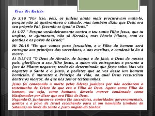 Co mo Fo i Tratado :
Jo 5:18 “Por isso, pois, os judeus ainda mais procuravam matá-lo,
porque não só quebrantava o sábado, mas também dizia que Deus era
seu próprio Pai, fazendo-se igual a Deus.”
At 4:27 “ Porque verdadeiramente contra o teu santo Filho Jesus, que tu
ungiste, se ajuntaram, não só Herodes, mas Pôncio Pilatos, com os
gentios e os povos de Israel;”
Mt 20:18 “Eis que vamos para Jerusalém, e o Filho do homem será
entregue aos príncipes dos sacerdotes, e aos escribas, e condená-lo-ão à
morte.
At 3:13-15 “O Deus de Abraão, de Isaque e de Jacó, o Deus de nossos
pais, glorificou a seu filho Jesus, a quem vós entregastes e perante a
face de Pilatos negastes, tendo ele determinado que fosse solto. Mas vós
negastes o Santo e o Justo, e pedistes que se vos desse um homem
homicida. E matastes o Príncipe da vida, ao qual Deus ressuscitou
dentre os mortos, do que nós somos testemunhas.
Jesus foi condenado à morte pelos líderes judaicos por não aceitarem o
testemunho de Cristo de que era o Filho de Deus. Agora como Filho do
homem, ou seja, como humano, deveria morrer condenado como
blasfemador por dizer que era Filho de Deus.
Negando-O, juntaram-se contra Ele sacerdotes, autoridades governamentais,
gentios e o povo de Israel escolhendo para si um homicida (símbolo de
Satanás) ao invés do Santo e Justo ungido do Senhor.
 