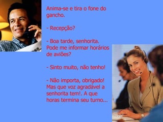 Anima-se e tira o fone do gancho. Recepção? - Boa tarde, senhorita. Pode me informar horários de aviões? - Sinto muito, não tenho! - Não importa, obrigado! Mas que voz agradável a senhorita tem!. A que horas termina seu turno...
