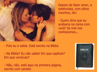 Depois de fazer amor, a telefonista, com olhos risonhos, diz: - Quem diria que eu acabaria na cama com você! Se mal nos conhecemos... Pois eu o sabia. Está escrito na Bíblia. Na Bíblia? Eu não sabia! Em que capítulo? Em que versículo? - Não, não, está aqui na primeira página, escrito com caneta: