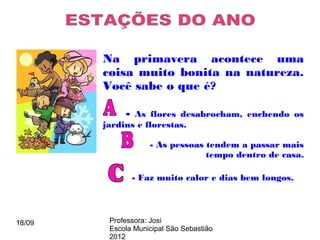 Na primavera acontece uma
        coisa muito bonita na natureza.
        Você sabe o que é?

             - As flores desabrocham, enchendo os
        jardins e florestas.

                     - As pessoas tendem a passar mais
                                  tempo dentro de casa.

                 - Faz muito calor e dias bem longos.




18/09    Professora: Josi
         Escola Municipal São Sebastião
         2012
 