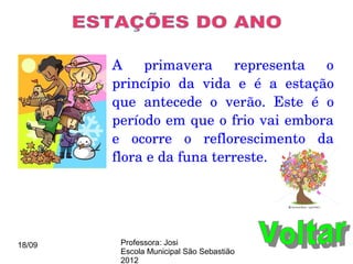 A  primavera  representa  o 
        princípio  da  vida  e  é  a  estação 
        que  antecede  o  verão.  Este  é  o 
        período em que o frio vai embora 
        e  ocorre  o  reflorescimento  da 
        flora e da funa terreste.




18/09    Professora: Josi
         Escola Municipal São Sebastião
         2012
 