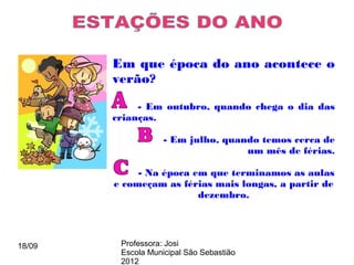 Em que época do ano acontece o
        verão?

             - Em outubro, quando chega o dia das
        crianças.

                    - Em julho, quando temos cerca de
                                    um mês de férias.

             - Na época em que terminamos as aulas
        e começam as férias mais longas, a partir de
                         dezembro.




18/09    Professora: Josi
         Escola Municipal São Sebastião
         2012
 